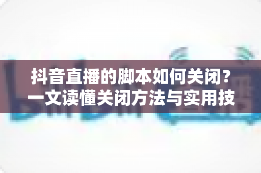 抖音直播的脚本如何关闭？一文读懂关闭方法与实用技巧