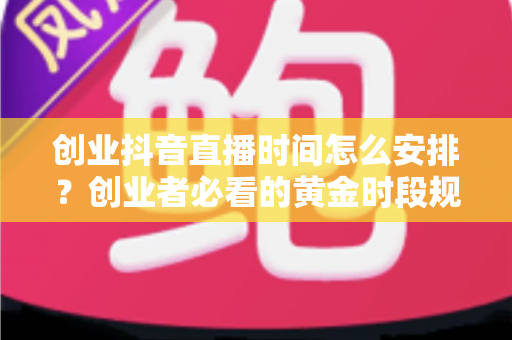 创业抖音直播时间怎么安排?创业者必看的黄金时段规划与高效涨粉实战指南 创业抖音直播时间怎么安排?创业者必看的黄金时段规划与高效涨粉实战指南