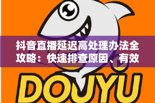 抖音直播延迟高处理办法全攻略:快速排查原因、有效降低延迟、提升直播流畅度的实用指南 抖音直播延迟高处理办法全攻略:快速排查原因、有效降低延迟、提升直播流畅度的实用指南
