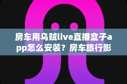 房车用乌贼live直播盒子app怎么安装?房车旅行影音娱乐全流程安装指南 房车用乌贼live直播盒子app怎么安装?房车旅行影音娱乐全流程安装指南