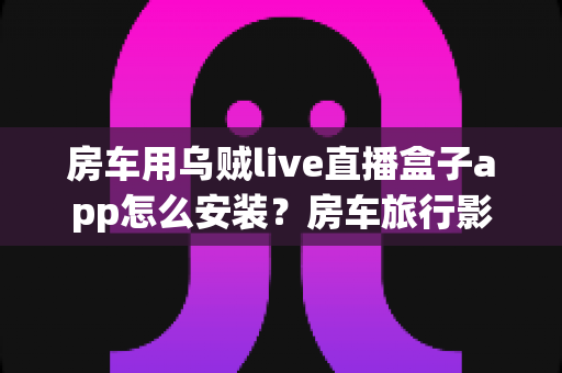 房车用乌贼live直播盒子app怎么安装？房车旅行影音娱乐全流程安装指南