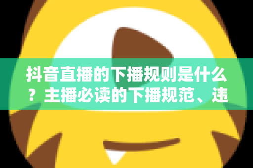 抖音直播的下播规则是什么?主播必读的下播规范、违规处罚与实战技巧全解析 抖音直播的下播规则是什么?主播必读的下播规范、违规处罚与实战技巧全解析