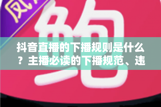 抖音直播的下播规则是什么?主播必读的下播规范、违规处罚与实战技巧全解析 抖音直播的下播规则是什么?主播必读的下播规范、违规处罚与实战技巧全解析