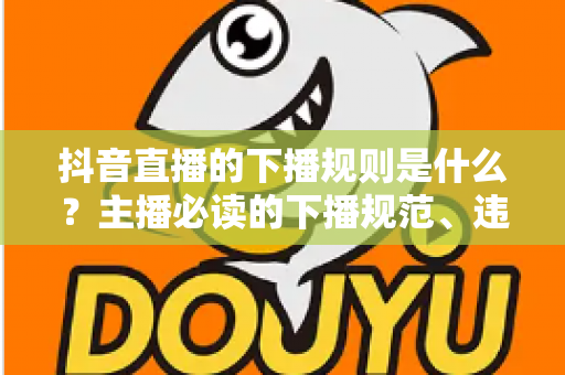 抖音直播的下播规则是什么?主播必读的下播规范、违规处罚与实战技巧全解析 抖音直播的下播规则是什么?主播必读的下播规范、违规处罚与实战技巧全解析