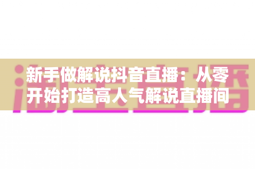新手做解说抖音直播：从零开始打造高人气解说直播间的完整指南