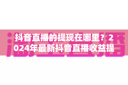 抖音直播的提现在哪里?2024年最新抖音直播收益提现全流程详解指南 抖音直播的提现在哪里?2024年最新抖音直播收益提现全流程详解指南