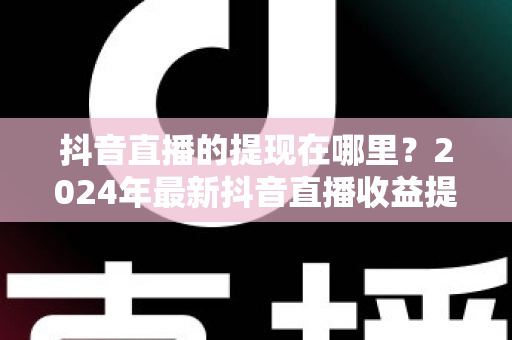 抖音直播的提现在哪里?2024年最新抖音直播收益提现全流程详解指南 抖音直播的提现在哪里?2024年最新抖音直播收益提现全流程详解指南
