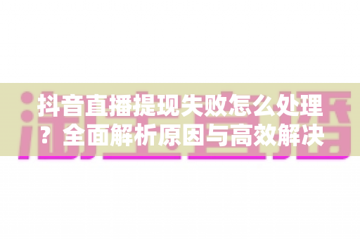 抖音直播提现失败怎么处理?全面解析原因与高效解决方案指南 抖音直播提现失败怎么处理?全面解析原因与高效解决方案指南