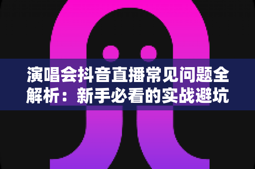 演唱会抖音直播常见问题全解析：新手必看的实战避坑指南