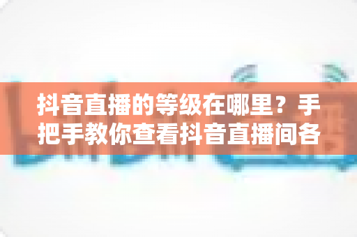 抖音直播的等级在哪里?手把手教你查看抖音直播间各类等级及快速升级全攻略 抖音直播的等级在哪里?手把手教你查看抖音直播间各类等级及快速升级全攻略