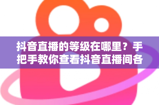 抖音直播的等级在哪里?手把手教你查看抖音直播间各类等级及快速升级全攻略 抖音直播的等级在哪里?手把手教你查看抖音直播间各类等级及快速升级全攻略