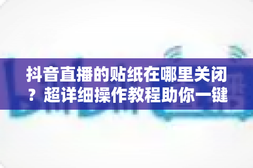 抖音直播的贴纸在哪里关闭?超详细操作教程助你一键搞定直播贴纸设置 抖音直播的贴纸在哪里关闭?超详细操作教程助你一键搞定直播贴纸设置