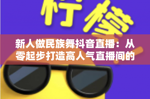 新人做民族舞抖音直播：从零起步打造高人气直播间的完整实战指南