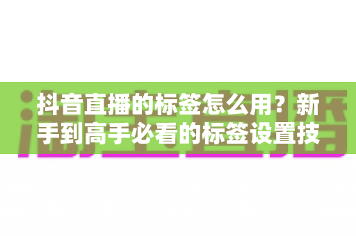 抖音直播的标签怎么用?新手到高手必看的标签设置技巧与流量增长全攻略 抖音直播的标签怎么用?新手到高手必看的标签设置技巧与流量增长全攻略