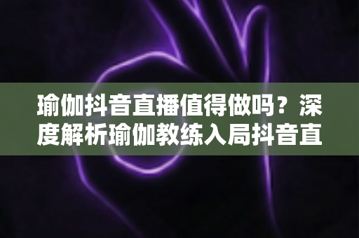 瑜伽抖音直播值得做吗?深度解析瑜伽教练入局抖音直播的机遇、挑战与变现之道 瑜伽抖音直播值得做吗?深度解析瑜伽教练入局抖音直播的机遇、挑战与变现之道