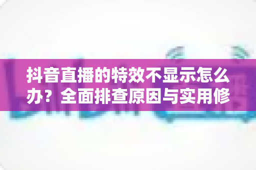 抖音直播的特效不显示怎么办?全面排查原因与实用修复指南 抖音直播的特效不显示怎么办?全面排查原因与实用修复指南