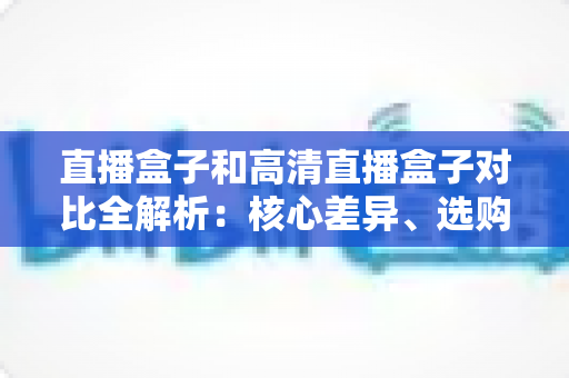 直播盒子和高清直播盒子对比全解析：核心差异、选购要点与避坑指南一文读懂