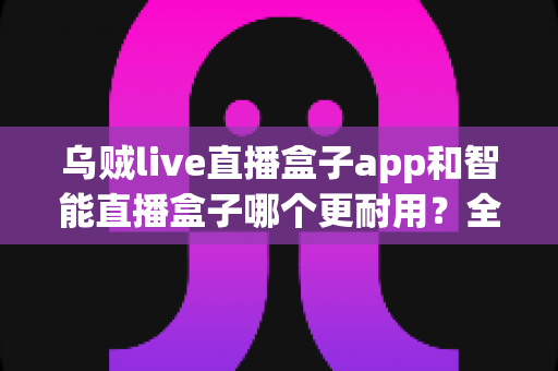 乌贼live直播盒子app和智能直播盒子哪个更耐用?全面对比解析与选购避坑指南 乌贼live直播盒子app和智能直播盒子哪个更耐用?全面对比解析与选购避坑指南