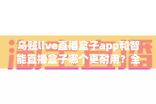 乌贼live直播盒子app和智能直播盒子哪个更耐用?全面对比解析与选购避坑指南 乌贼live直播盒子app和智能直播盒子哪个更耐用?全面对比解析与选购避坑指南