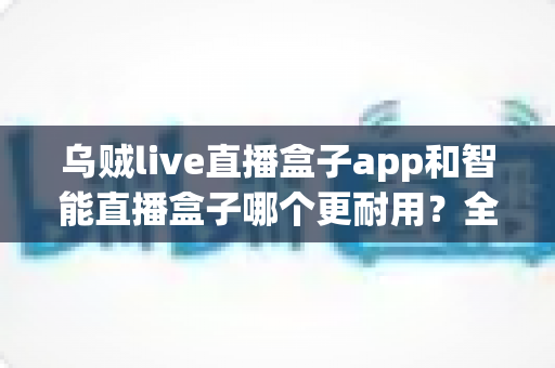 乌贼live直播盒子app和智能直播盒子哪个更耐用？全面对比解析与选购避坑指南