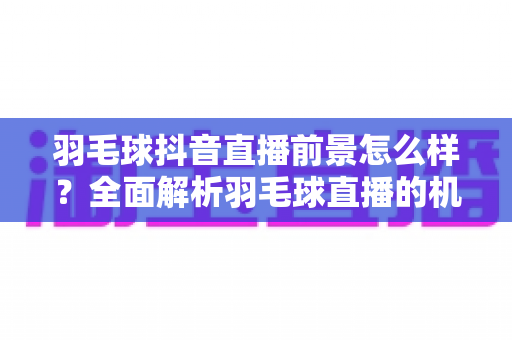 羽毛球抖音直播前景怎么样？全面解析羽毛球直播的机遇、变现与未来趋势
