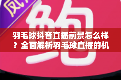 羽毛球抖音直播前景怎么样？全面解析羽毛球直播的机遇、变现与未来趋势