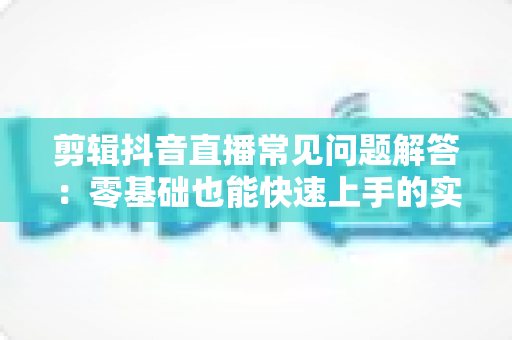 剪辑抖音直播常见问题解答：零基础也能快速上手的实战全攻略