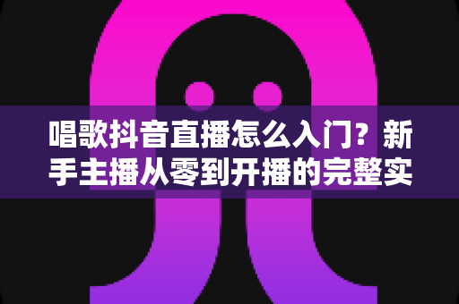 唱歌抖音直播怎么入门?新手主播从零到开播的完整实战指南 唱歌抖音直播怎么入门?新手主播从零到开播的完整实战指南