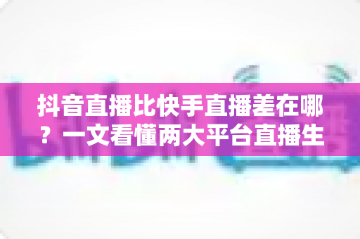 抖音直播比快手直播差在哪?一文看懂两大平台直播生态的核心差距与深层原因 抖音直播比快手直播差在哪?一文看懂两大平台直播生态的核心差距与深层原因