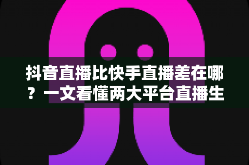 抖音直播比快手直播差在哪?一文看懂两大平台直播生态的核心差距与深层原因 抖音直播比快手直播差在哪?一文看懂两大平台直播生态的核心差距与深层原因