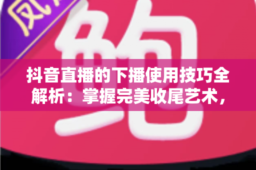 抖音直播的下播使用技巧全解析:掌握完美收尾艺术,让每场直播都价值最大化 抖音直播的下播使用技巧全解析:掌握完美收尾艺术,让每场直播都价值最大化