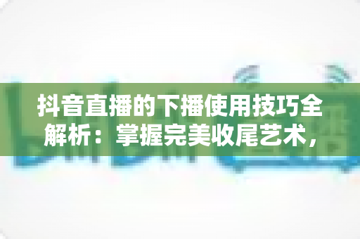 抖音直播的下播使用技巧全解析:掌握完美收尾艺术,让每场直播都价值最大化 抖音直播的下播使用技巧全解析:掌握完美收尾艺术,让每场直播都价值最大化