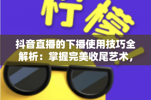 抖音直播的下播使用技巧全解析:掌握完美收尾艺术,让每场直播都价值最大化 抖音直播的下播使用技巧全解析:掌握完美收尾艺术,让每场直播都价值最大化