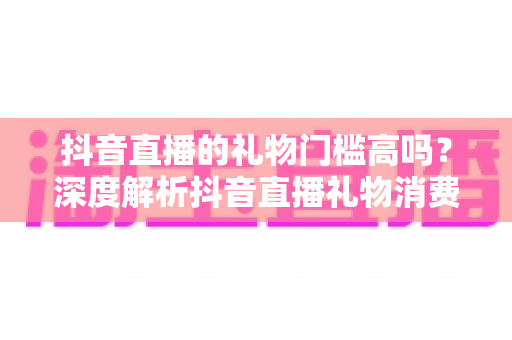 抖音直播的礼物门槛高吗？深度解析抖音直播礼物消费机制与理性观看指南