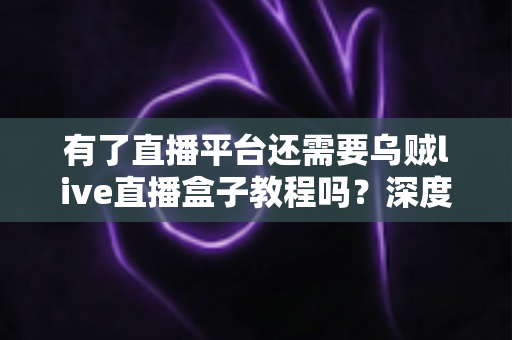 有了直播平台还需要乌贼live直播盒子教程吗?深度解析直播工具与平台的互补价值与学习必要性 有了直播平台还需要乌贼live直播盒子教程吗?深度解析直播工具与平台的互补价值与学习必要性