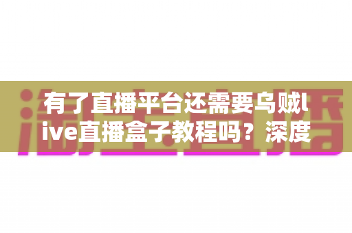 有了直播平台还需要乌贼live直播盒子教程吗？深度解析直播工具与平台的互补价值与学习必要性