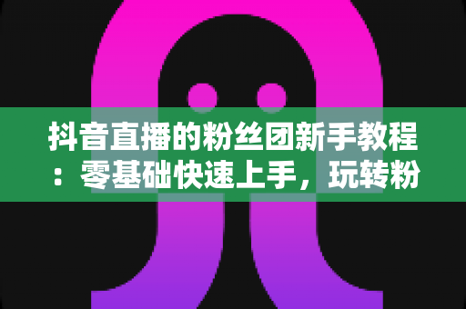 抖音直播的粉丝团新手教程:零基础快速上手,玩转粉丝灯牌提升直播间人气的完整指南 抖音直播的粉丝团新手教程:零基础快速上手,玩转粉丝灯牌提升直播间人气的完整指南