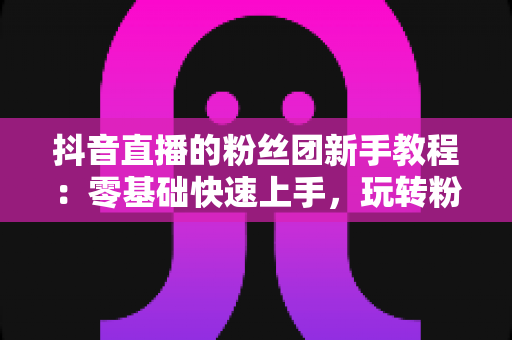抖音直播的粉丝团新手教程:零基础快速上手,玩转粉丝灯牌提升直播间人气的完整指南 抖音直播的粉丝团新手教程:零基础快速上手,玩转粉丝灯牌提升直播间人气的完整指南