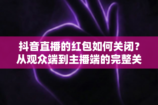 抖音直播的红包如何关闭?从观众端到主播端的完整关闭教程与实用技巧 抖音直播的红包如何关闭?从观众端到主播端的完整关闭教程与实用技巧
