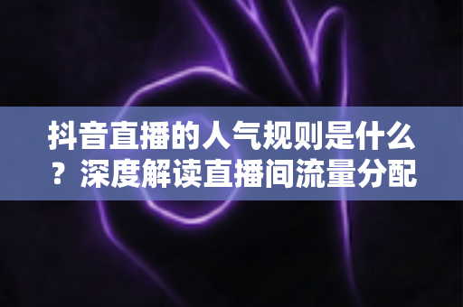 抖音直播的人气规则是什么？深度解读直播间流量分配机制与涨人气实战方法