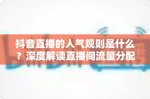 抖音直播的人气规则是什么？深度解读直播间流量分配机制与涨人气实战方法