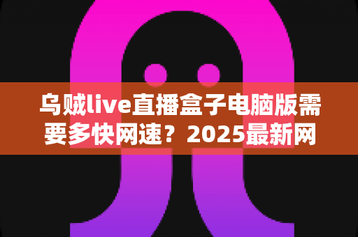 乌贼live直播盒子电脑版需要多快网速?2025最新网速需求全解析与优化攻略 乌贼live直播盒子电脑版需要多快网速?2025最新网速需求全解析与优化攻略