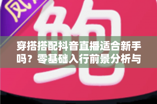 穿搭搭配抖音直播适合新手吗?零基础入行前景分析与实操指南 穿搭搭配抖音直播适合新手吗?零基础入行前景分析与实操指南