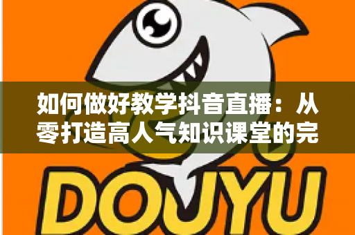 如何做好教学抖音直播：从零打造高人气知识课堂的完整实战指南