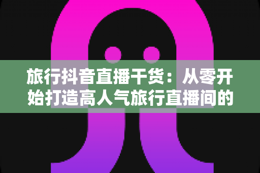 旅行抖音直播干货:从零开始打造高人气旅行直播间的完整指南 旅行抖音直播干货:从零开始打造高人气旅行直播间的完整指南