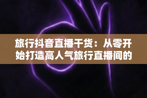 旅行抖音直播干货：从零开始打造高人气旅行直播间的完整指南