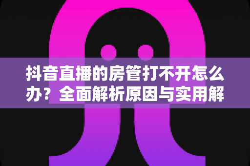 抖音直播的房管打不开怎么办?全面解析原因与实用解决方案,助你轻松管理直播间 抖音直播的房管打不开怎么办?全面解析原因与实用解决方案,助你轻松管理直播间