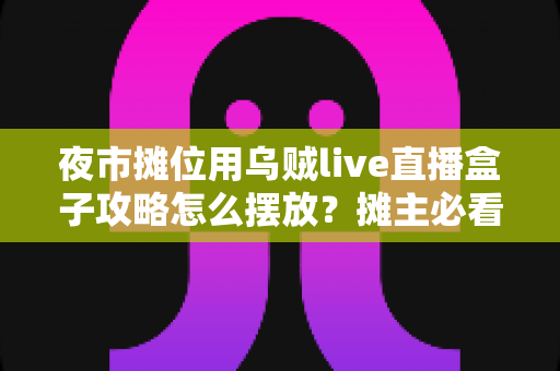 夜市摊位用乌贼live直播盒子攻略怎么摆放?摊主必看的黄金摆位实战指南 夜市摊位用乌贼live直播盒子攻略怎么摆放?摊主必看的黄金摆位实战指南
