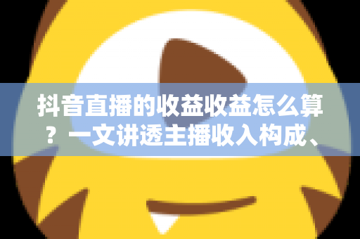 抖音直播的收益收益怎么算？一文讲透主播收入构成、分成比例与提现全流程