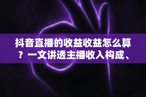 抖音直播的收益收益怎么算？一文讲透主播收入构成、分成比例与提现全流程